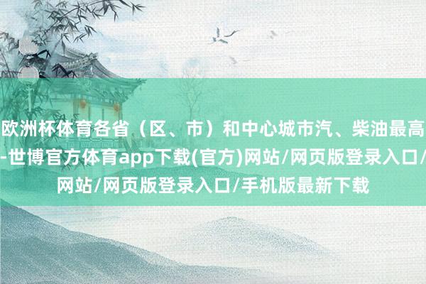 欧洲杯体育各省（区、市）和中心城市汽、柴油最高零卖价钱见附表-世博官方体育app下载(官方)网站/网页版登录入口/手机版最新下载