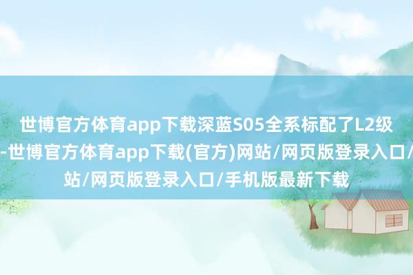 世博官方体育app下载深蓝S05全系标配了L2级别扶植驾驶功能-世博官方体育app下载(官方)网站/网页版登录入口/手机版最新下载