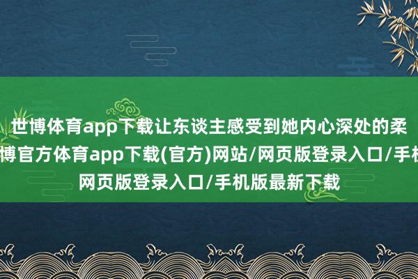 世博体育app下载让东谈主感受到她内心深处的柔嫩与暖热-世博官方体育app下载(官方)网站/网页版登录入口/手机版最新下载