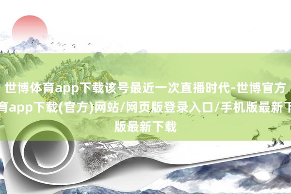 世博体育app下载该号最近一次直播时代-世博官方体育app下载(官方)网站/网页版登录入口/手机版最新下载