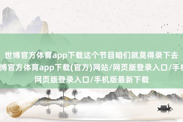 世博官方体育app下载这个节目咱们就莫得录下去的必要了-世博官方体育app下载(官方)网站/网页版登录入口/手机版最新下载