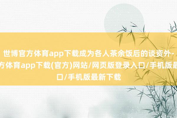 世博官方体育app下载成为各人茶余饭后的谈资外-世博官方体育app下载(官方)网站/网页版登录入口/手机版最新下载