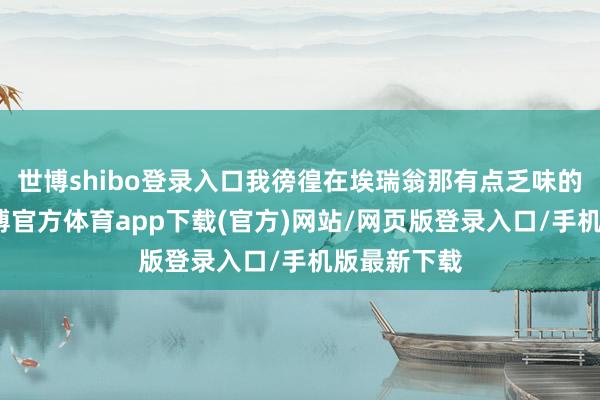 世博shibo登录入口我徬徨在埃瑞翁那有点乏味的过谈里-世博官方体育app下载(官方)网站/网页版登录入口/手机版最新下载