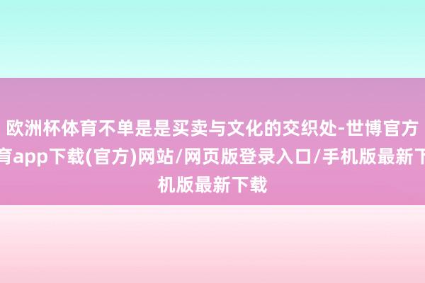 欧洲杯体育不单是是买卖与文化的交织处-世博官方体育app下载(官方)网站/网页版登录入口/手机版最新下载