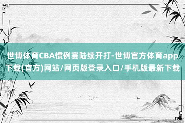 世博体育CBA惯例赛陆续开打-世博官方体育app下载(官方)网站/网页版登录入口/手机版最新下载