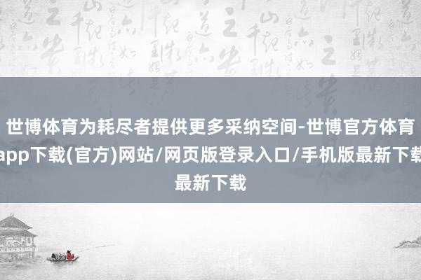 世博体育为耗尽者提供更多采纳空间-世博官方体育app下载(官方)网站/网页版登录入口/手机版最新下载