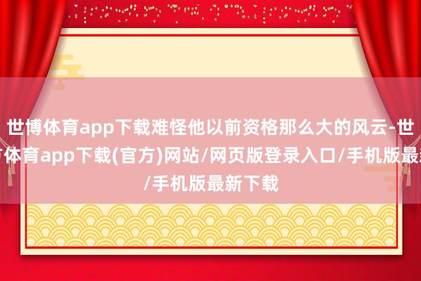 世博体育app下载难怪他以前资格那么大的风云-世博官方体育app下载(官方)网站/网页版登录入口/手机版最新下载