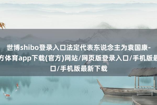 世博shibo登录入口法定代表东说念主为袁国康-世博官方体育app下载(官方)网站/网页版登录入口/手机版最新下载