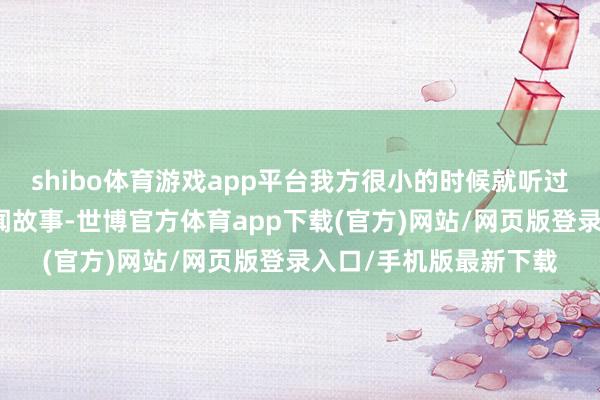 shibo体育游戏app平台我方很小的时候就听过许多对于的瓷器的传闻故事-世博官方体育app下载(官方)网站/网页版登录入口/手机版最新下载