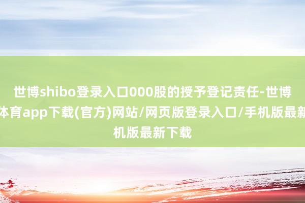 世博shibo登录入口000股的授予登记责任-世博官方体育app下载(官方)网站/网页版登录入口/手机版最新下载