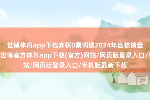 世博体育app下载弃权0票调遣2024年度核销盘算：喜悦13票-世博官方体育app下载(官方)网站/网页版登录入口/手机版最新下载