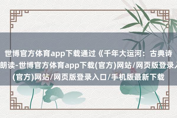 世博官方体育app下载通过《千年大运河：古典诗词的黄金水谈》古诗朗读-世博官方体育app下载(官方)网站/网页版登录入口/手机版最新下载