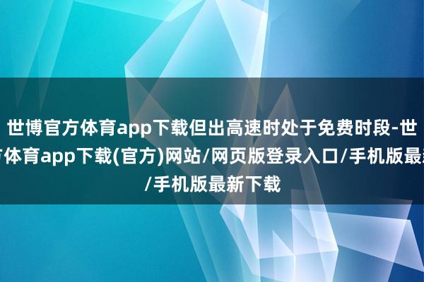 世博官方体育app下载但出高速时处于免费时段-世博官方体育app下载(官方)网站/网页版登录入口/手机版最新下载