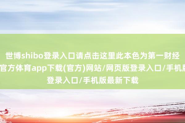 世博shibo登录入口请点击这里此本色为第一财经原创-世博官方体育app下载(官方)网站/网页版登录入口/手机版最新下载