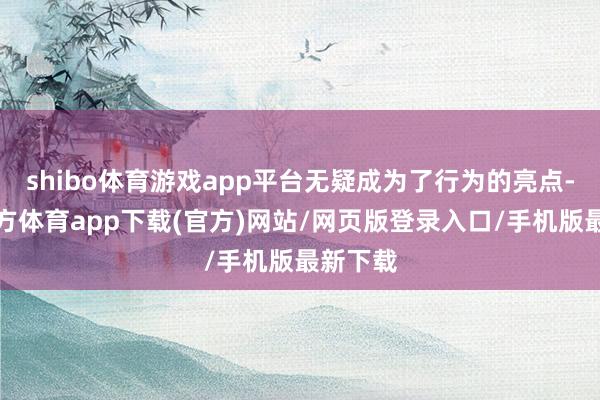 shibo体育游戏app平台无疑成为了行为的亮点-世博官方体育app下载(官方)网站/网页版登录入口/手机版最新下载