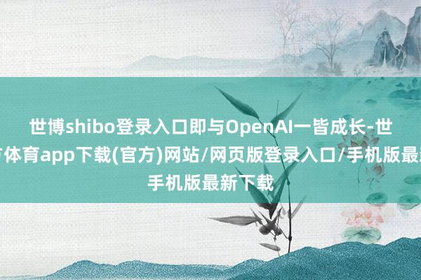 世博shibo登录入口即与OpenAI一皆成长-世博官方体育app下载(官方)网站/网页版登录入口/手机版最新下载