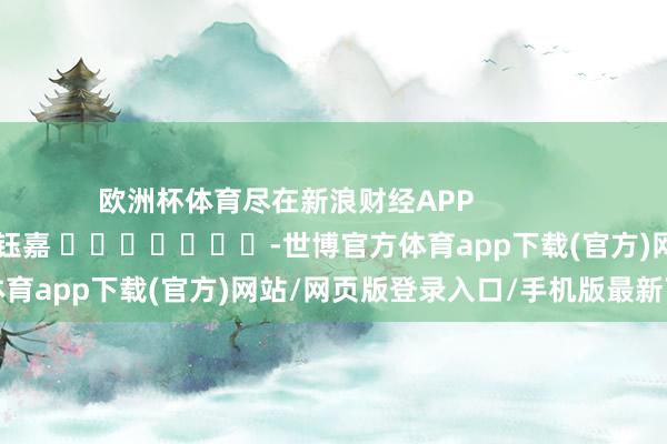 欧洲杯体育尽在新浪财经APP            						包袱裁剪：陈钰嘉 							-世博官方体育app下载(官方)网站/网页版登录入口/手机版最新下载