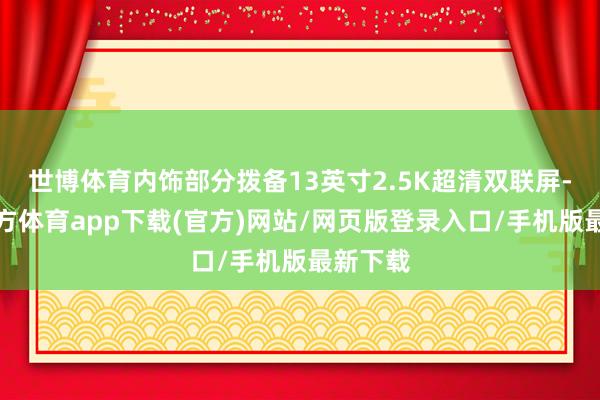 世博体育内饰部分拨备13英寸2.5K超清双联屏-世博官方体育app下载(官方)网站/网页版登录入口/手机版最新下载