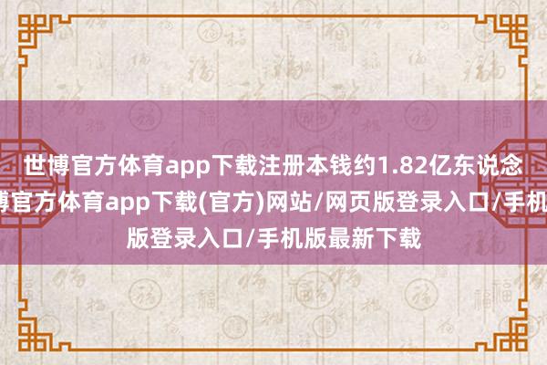 世博官方体育app下载注册本钱约1.82亿东说念主民币-世博官方体育app下载(官方)网站/网页版登录入口/手机版最新下载