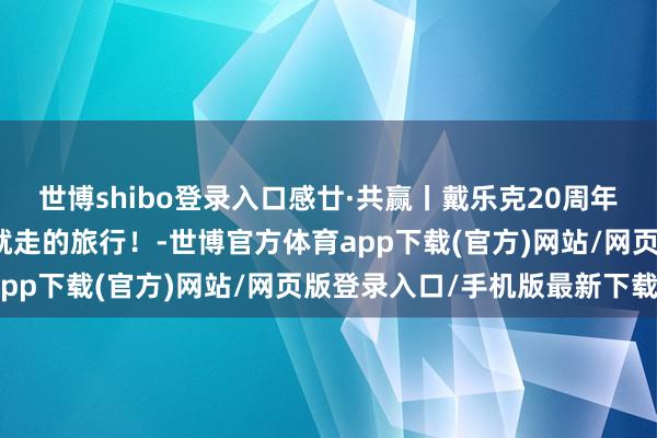 世博shibo登录入口感廿·共赢丨戴乐克20周年福建厦门行，一场说走就走的旅行！-世博官方体育app下载(官方)网站/网页版登录入口/手机版最新下载