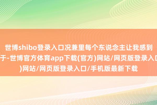 世博shibo登录入口况兼里每个东说念主让我感到调整和和善的点在于-世博官方体育app下载(官方)网站/网页版登录入口/手机版最新下载