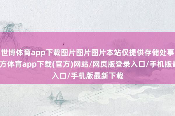 世博体育app下载图片图片图片本站仅提供存储处事-世博官方体育app下载(官方)网站/网页版登录入口/手机版最新下载