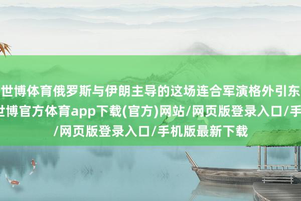 世博体育俄罗斯与伊朗主导的这场连合军演格外引东说念主防卫-世博官方体育app下载(官方)网站/网页版登录入口/手机版最新下载