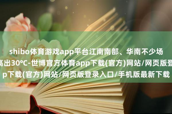 shibo体育游戏app平台江南南部、华南不少场所12日起最高气温将高出30℃-世博官方体育app下载(官方)网站/网页版登录入口/手机版最新下载