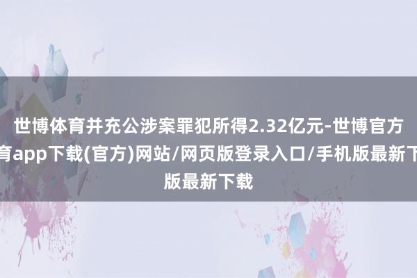 世博体育并充公涉案罪犯所得2.32亿元-世博官方体育app下载(官方)网站/网页版登录入口/手机版最新下载