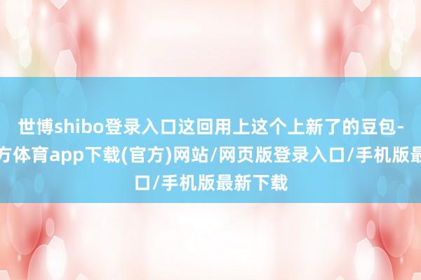 世博shibo登录入口这回用上这个上新了的豆包-世博官方体育app下载(官方)网站/网页版登录入口/手机版最新下载