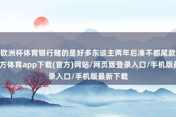 欧洲杯体育银行赌的是好多东谈主两年后凑不都尾款-世博官方体育app下载(官方)网站/网页版登录入口/手机版最新下载