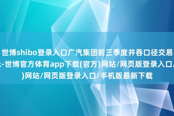 世博shibo登录入口广汽集团前三季度并吞口径交易收入740.40亿元-世博官方体育app下载(官方)网站/网页版登录入口/手机版最新下载