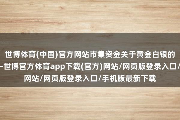 世博体育(中国)官方网站市集资金关于黄金白银的看多信心越不及-世博官方体育app下载(官方)网站/网页版登录入口/手机版最新下载