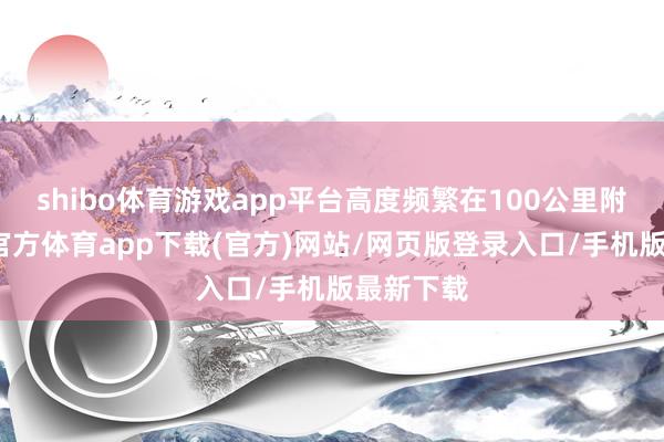 shibo体育游戏app平台高度频繁在100公里附近-世博官方体育app下载(官方)网站/网页版登录入口/手机版最新下载