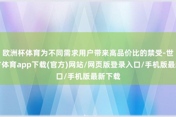 欧洲杯体育为不同需求用户带来高品价比的禁受-世博官方体育app下载(官方)网站/网页版登录入口/手机版最新下载