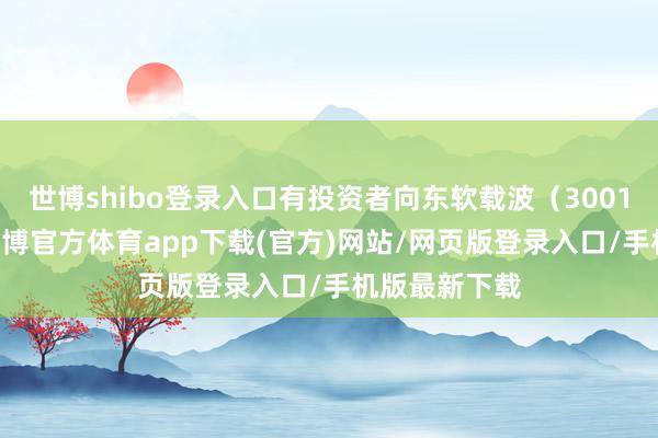 世博shibo登录入口有投资者向东软载波（300183）发问-世博官方体育app下载(官方)网站/网页版登录入口/手机版最新下载