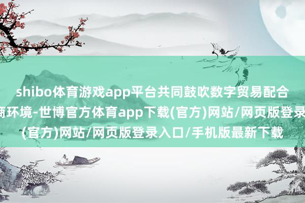 shibo体育游戏app平台共同鼓吹数字贸易配合；咱们将连续优化营商环境-世博官方体育app下载(官方)网站/网页版登录入口/手机版最新下载