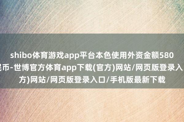 shibo体育游戏app平台本色使用外资金额5801.9亿元东说念主民币-世博官方体育app下载(官方)网站/网页版登录入口/手机版最新下载