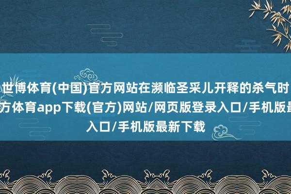 世博体育(中国)官方网站在濒临圣采儿开释的杀气时-世博官方体育app下载(官方)网站/网页版登录入口/手机版最新下载