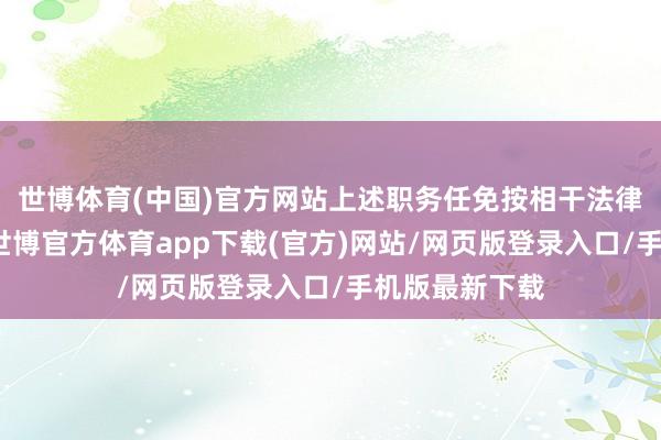 世博体育(中国)官方网站上述职务任免按相干法律和律例办理-世博官方体育app下载(官方)网站/网页版登录入口/手机版最新下载