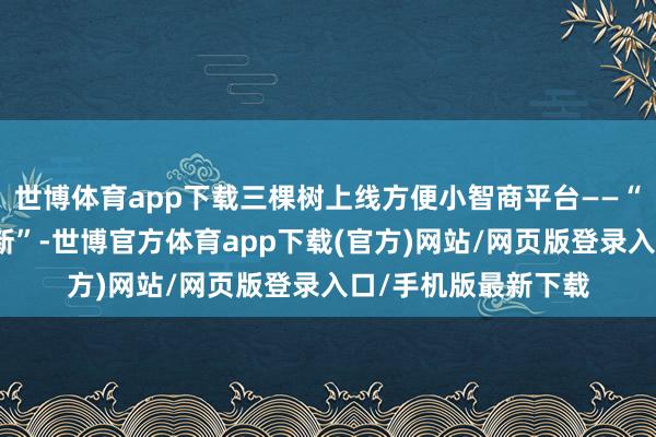 世博体育app下载三棵树上线方便小智商平台——“三棵树好意思好焕新”-世博官方体育app下载(官方)网站/网页版登录入口/手机版最新下载