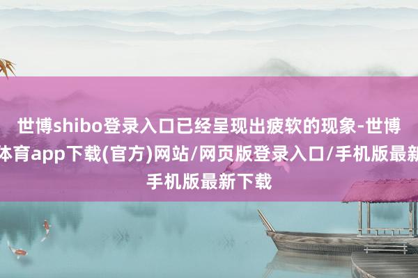 世博shibo登录入口已经呈现出疲软的现象-世博官方体育app下载(官方)网站/网页版登录入口/手机版最新下载