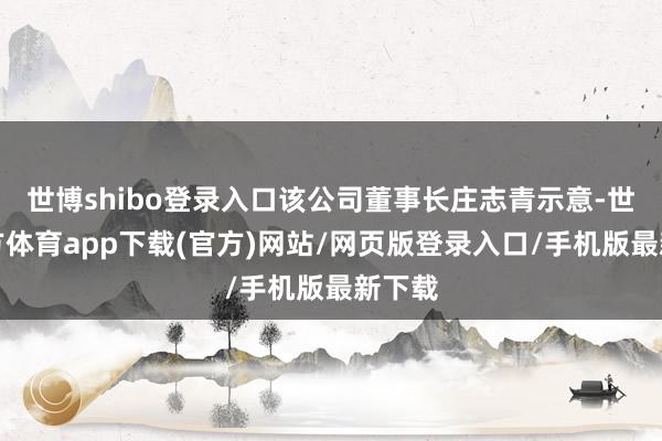 世博shibo登录入口该公司董事长庄志青示意-世博官方体育app下载(官方)网站/网页版登录入口/手机版最新下载