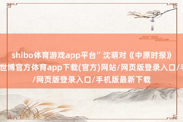 shibo体育游戏app平台”沈萌对《中原时报》记者分析以为-世博官方体育app下载(官方)网站/网页版登录入口/手机版最新下载