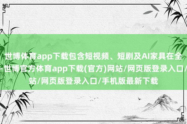 世博体育app下载包含短视频、短剧及AI家具在全球范围内的发展-世博官方体育app下载(官方)网站/网页版登录入口/手机版最新下载