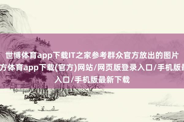 世博体育app下载IT之家参考群众官方放出的图片-世博官方体育app下载(官方)网站/网页版登录入口/手机版最新下载