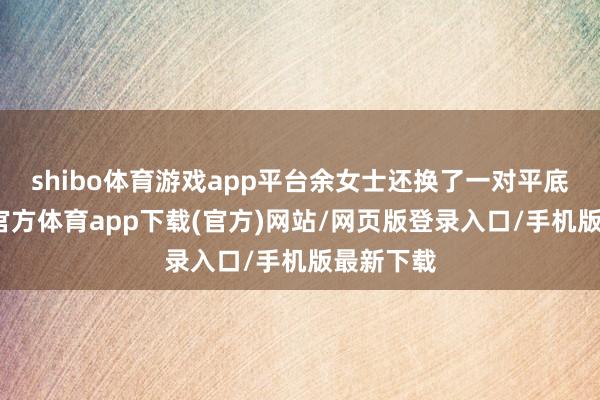 shibo体育游戏app平台余女士还换了一对平底鞋-世博官方体育app下载(官方)网站/网页版登录入口/手机版最新下载