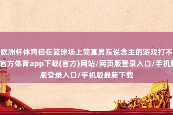 欧洲杯体育但在篮球场上简直男东说念主的游戏打不解白-世博官方体育app下载(官方)网站/网页版登录入口/手机版最新下载