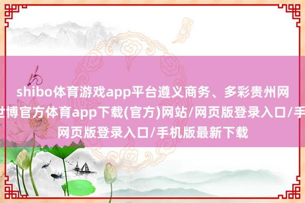 shibo体育游戏app平台遵义商务、多彩贵州网微信公众号-世博官方体育app下载(官方)网站/网页版登录入口/手机版最新下载