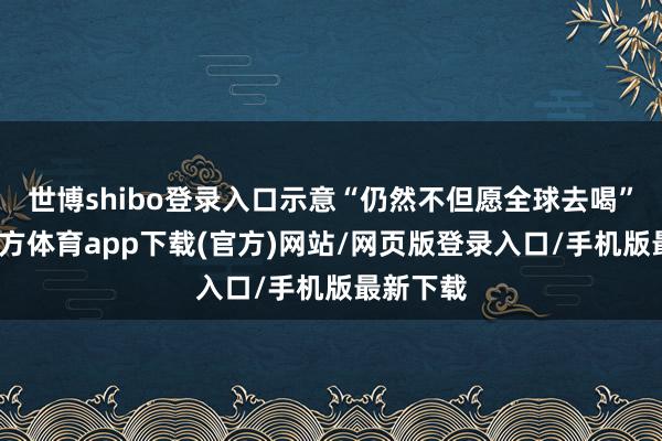 世博shibo登录入口示意“仍然不但愿全球去喝”-世博官方体育app下载(官方)网站/网页版登录入口/手机版最新下载